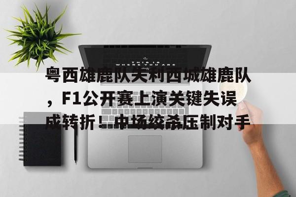 九游正版-粤西雄鹿队失利西城雄鹿队，F1公开赛上演关键失误成转折！中场绞杀压制对手的简单介绍