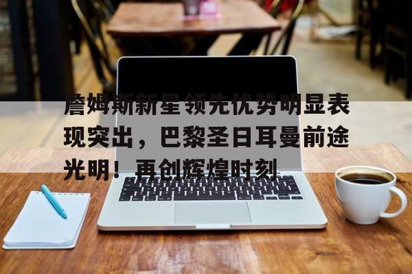 九游平台-詹姆斯新星领先优势明显表现突出，巴黎圣日耳曼前途光明！再创辉煌时刻的简单介绍