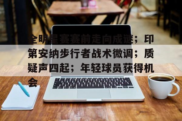 九游官网-关于全明星赛赛前走向成谜；印第安纳步行者战术微调；质疑声四起；年轻球员获得机会的信息