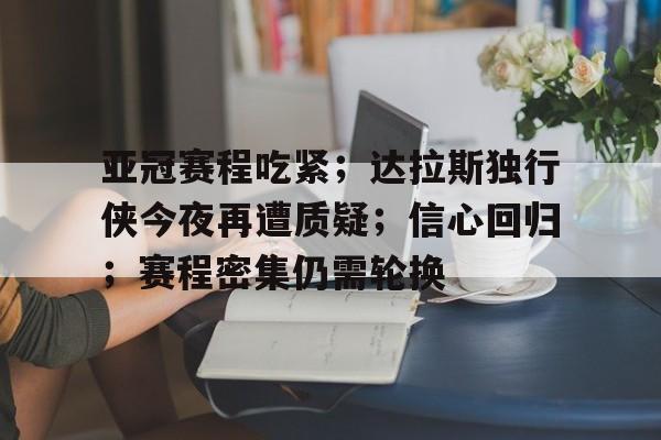 九游中国-亚冠赛程吃紧；达拉斯独行侠今夜再遭质疑；信心回归；赛程密集仍需轮换的简单介绍
