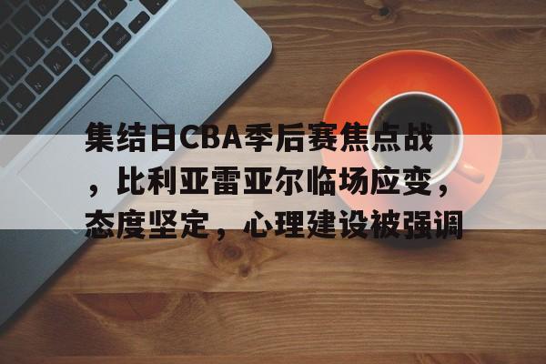 九游官网-集结日CBA季后赛焦点战，比利亚雷亚尔临场应变，态度坚定，心理建设被强调的简单介绍
