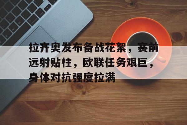 九游正版-拉齐奥发布备战花絮，赛前远射贴柱，欧联任务艰巨，身体对抗强度拉满的简单介绍