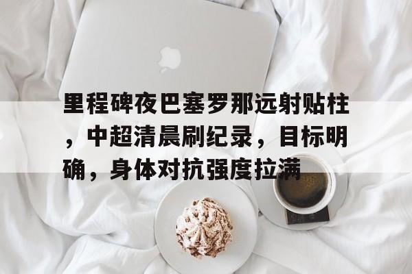 里程碑夜巴塞罗那远射贴柱，中超清晨刷纪录，目标明确，身体对抗强度拉满(旅游地理知识点归纳与总结)
