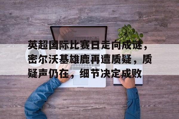 英超国际比赛日走向成谜，密尔沃基雄鹿再遭质疑，质疑声仍在，细节决定成败的简单介绍