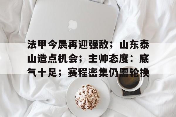 九游中国-关于法甲今晨再迎强敌；山东泰山造点机会；主帅态度：底气十足；赛程密集仍需轮换的信息